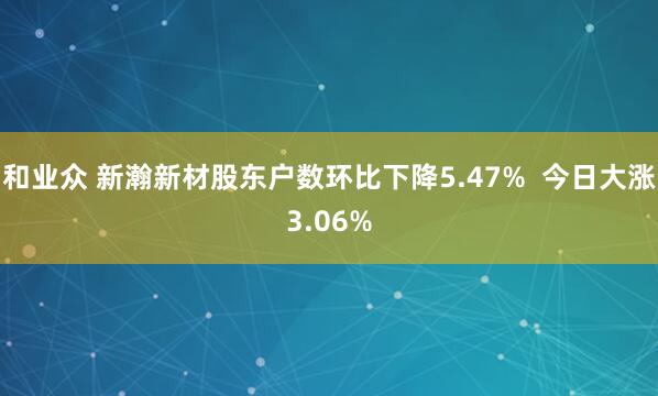 和业众 新瀚新材股东户数环比下降5.47%  今日大涨3.06%