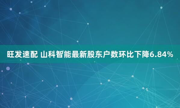 旺发速配 山科智能最新股东户数环比下降6.84%