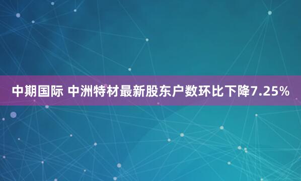 中期国际 中洲特材最新股东户数环比下降7.25%