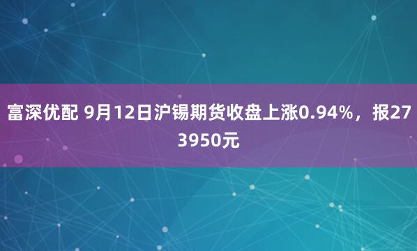 富深优配 9月12日沪锡期货收盘上涨0.94%，报273950元