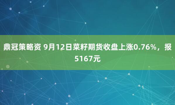 鼎冠策略资 9月12日菜籽期货收盘上涨0.76%，报5167元