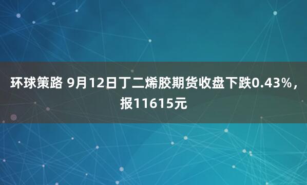 环球策路 9月12日丁二烯胶期货收盘下跌0.43%，报11615元