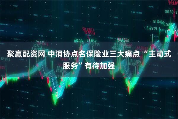 聚赢配资网 中消协点名保险业三大痛点 “主动式服务”有待加强