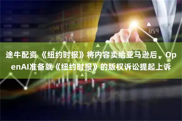 途牛配资 《纽约时报》将内容卖给亚马逊后，OpenAI准备就《纽约时报》的版权诉讼提起上诉