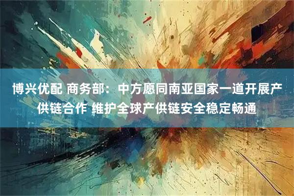 博兴优配 商务部：中方愿同南亚国家一道开展产供链合作 维护全球产供链安全稳定畅通
