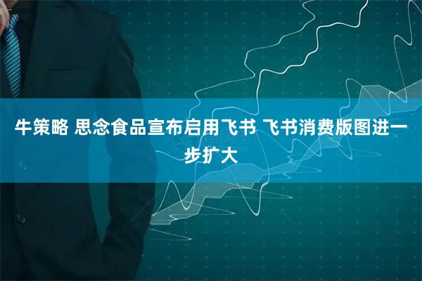 牛策略 思念食品宣布启用飞书 飞书消费版图进一步扩大