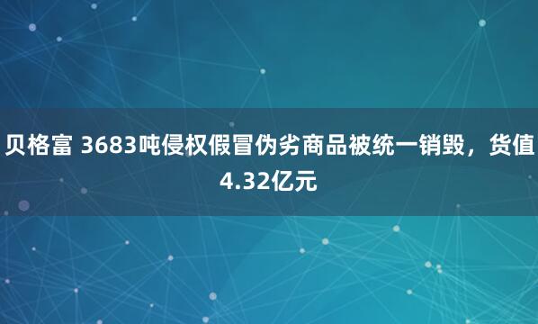 贝格富 3683吨侵权假冒伪劣商品被统一销毁，货值4.32亿元