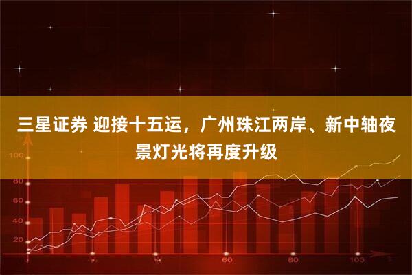 三星证券 迎接十五运，广州珠江两岸、新中轴夜景灯光将再度升级