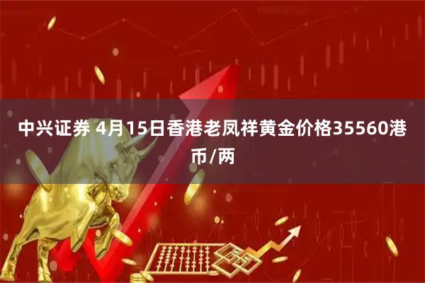 中兴证券 4月15日香港老凤祥黄金价格35560港币/两