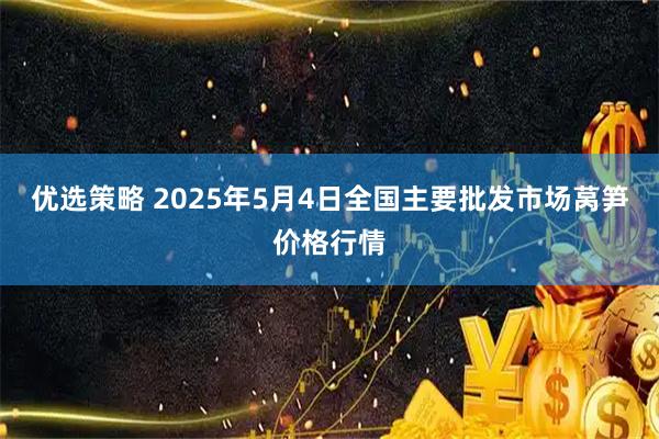 优选策略 2025年5月4日全国主要批发市场莴笋价格行情