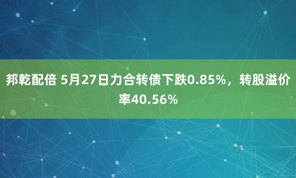 邦乾配倍 5月27日力合转债下跌0.85%，转股溢价率40.56%