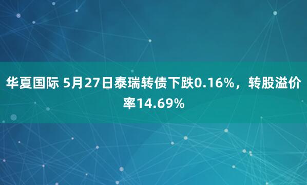 华夏国际 5月27日泰瑞转债下跌0.16%，转股溢价率14.69%