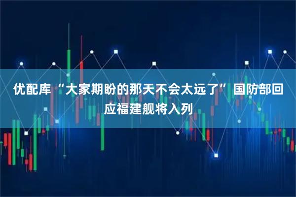 优配库 “大家期盼的那天不会太远了” 国防部回应福建舰将入列