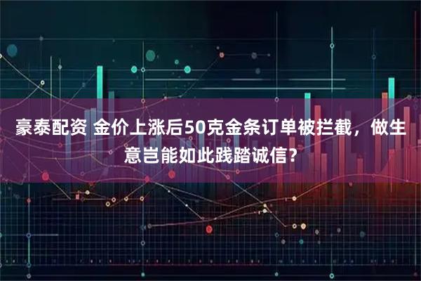 豪泰配资 金价上涨后50克金条订单被拦截，做生意岂能如此践踏诚信？