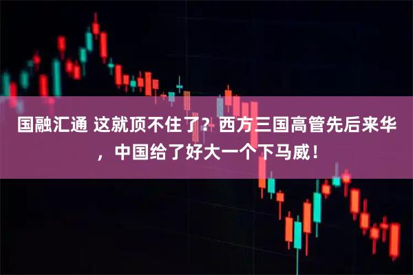 国融汇通 这就顶不住了？西方三国高管先后来华，中国给了好大一个下马威！