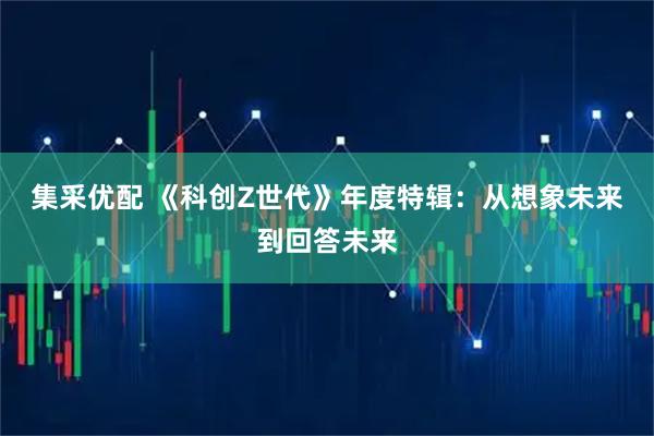 集采优配 《科创Z世代》年度特辑：从想象未来到回答未来