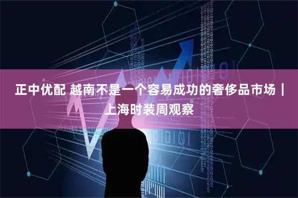 正中优配 越南不是一个容易成功的奢侈品市场｜上海时装周观察