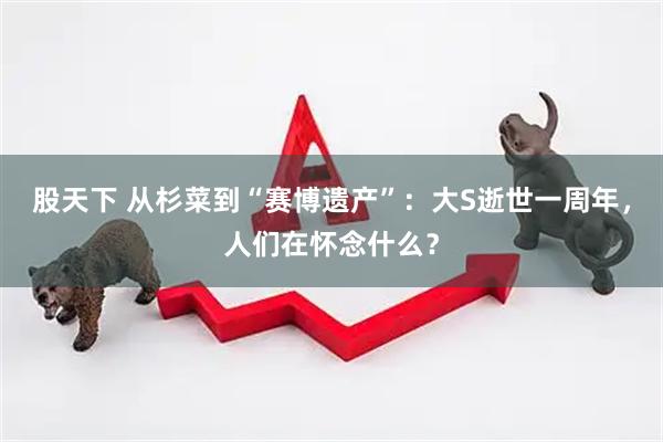 股天下 从杉菜到“赛博遗产”：大S逝世一周年，人们在怀念什么？