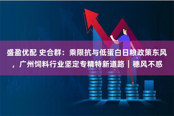 盛盈优配 史合群：乘限抗与低蛋白日粮政策东风，广州饲料行业坚定专精特新道路┃穗风不惑