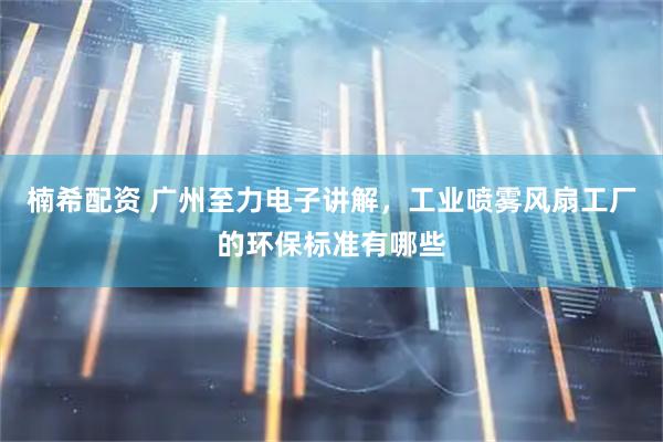 楠希配资 广州至力电子讲解，工业喷雾风扇工厂的环保标准有哪些