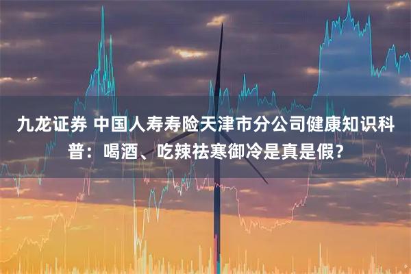 九龙证券 中国人寿寿险天津市分公司健康知识科普：喝酒、吃辣祛寒御冷是真是假？