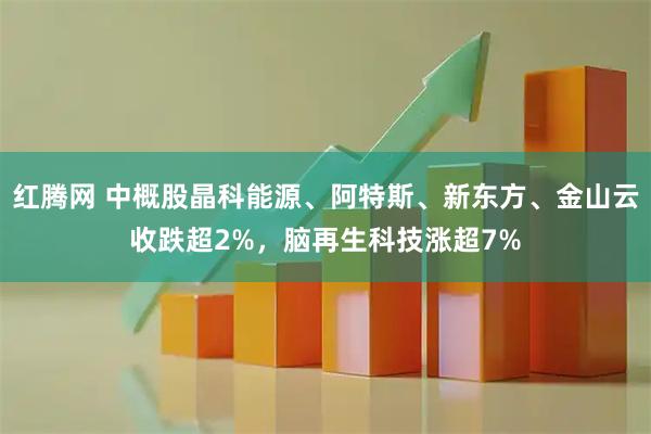 红腾网 中概股晶科能源、阿特斯、新东方、金山云收跌超2%，脑再生科技涨超7%