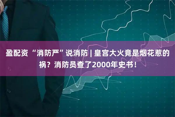 盈配资 “消防严”说消防 | 皇宫大火竟是烟花惹的祸？消防员查了2000年史书！