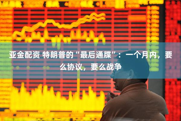 亚金配资 特朗普的“最后通牒”：一个月内，要么协议，要么战争