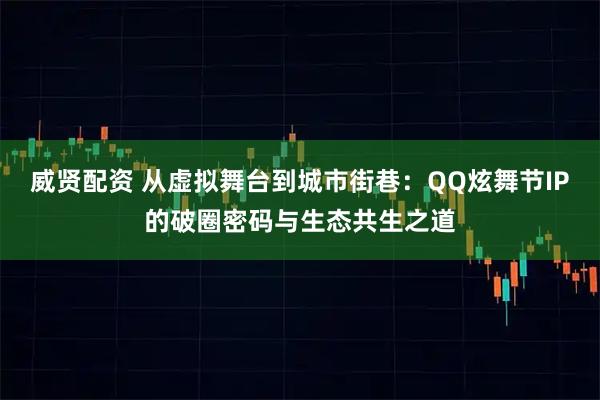 威贤配资 从虚拟舞台到城市街巷：QQ炫舞节IP的破圈密码与生态共生之道