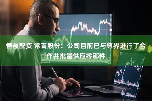 恒盈配资 常青股份：公司目前已与尊界进行了合作并批量供应零部件