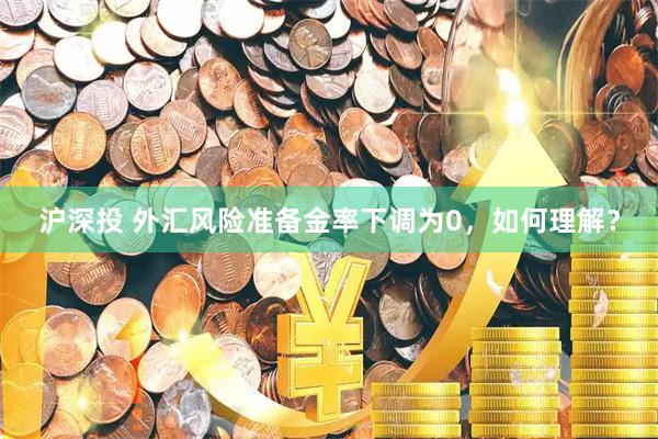 沪深投 外汇风险准备金率下调为0，如何理解？