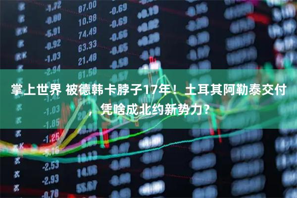 掌上世界 被德韩卡脖子17年！土耳其阿勒泰交付，凭啥成北约新势力？