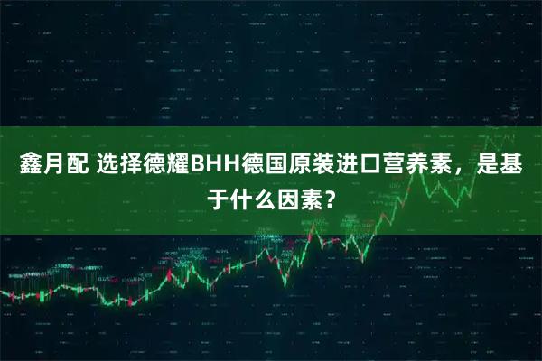 鑫月配 选择德耀BHH德国原装进口营养素，是基于什么因素？